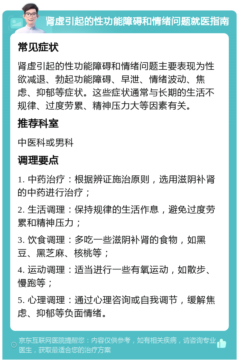 肾虚引起的性功能障碍和情绪问题就医指南 常见症状 肾虚引起的性功能障碍和情绪问题主要表现为性欲减退、勃起功能障碍、早泄、情绪波动、焦虑、抑郁等症状。这些症状通常与长期的生活不规律、过度劳累、精神压力大等因素有关。 推荐科室 中医科或男科 调理要点 1. 中药治疗：根据辨证施治原则，选用滋阴补肾的中药进行治疗； 2. 生活调理：保持规律的生活作息，避免过度劳累和精神压力； 3. 饮食调理：多吃一些滋阴补肾的食物，如黑豆、黑芝麻、核桃等； 4. 运动调理：适当进行一些有氧运动，如散步、慢跑等； 5. 心理调理：通过心理咨询或自我调节，缓解焦虑、抑郁等负面情绪。