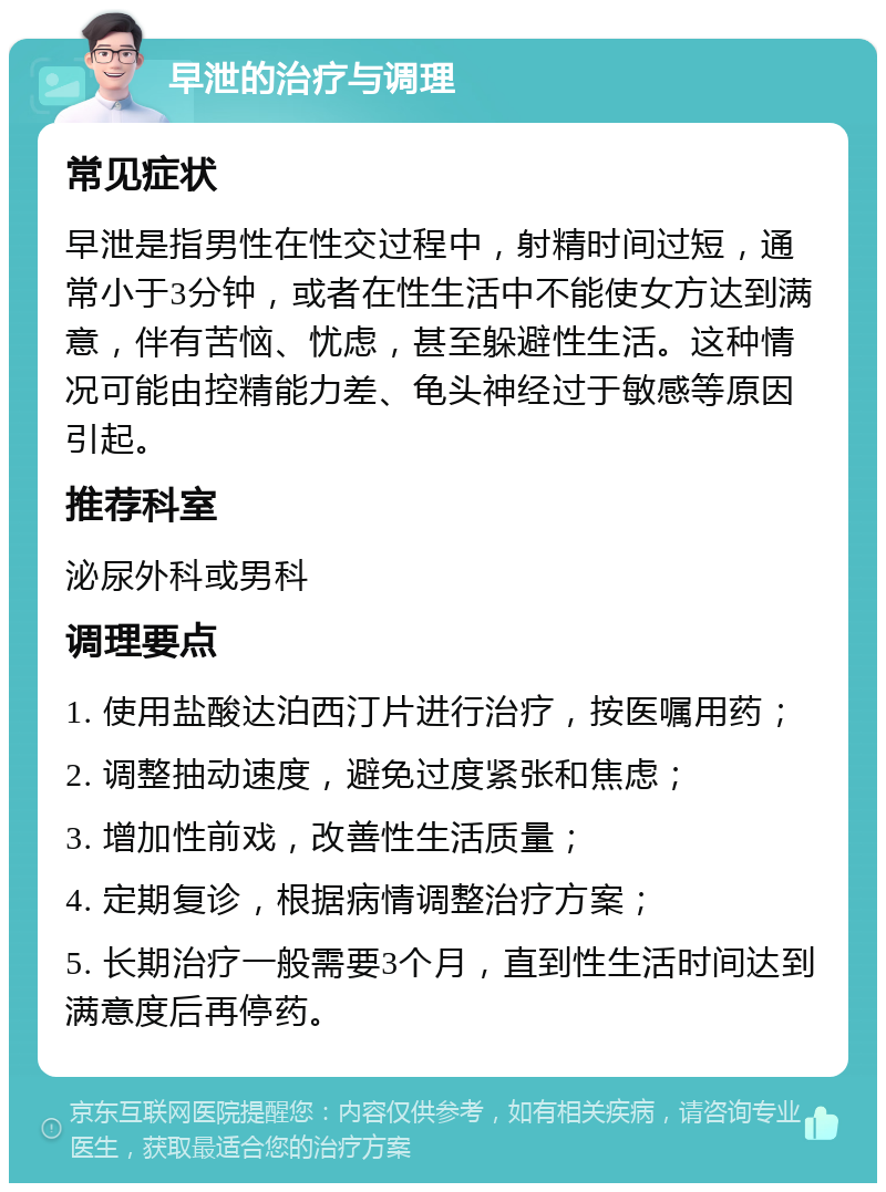 早泄的治疗与调理 常见症状 早泄是指男性在性交过程中，射精时间过短，通常小于3分钟，或者在性生活中不能使女方达到满意，伴有苦恼、忧虑，甚至躲避性生活。这种情况可能由控精能力差、龟头神经过于敏感等原因引起。 推荐科室 泌尿外科或男科 调理要点 1. 使用盐酸达泊西汀片进行治疗，按医嘱用药； 2. 调整抽动速度，避免过度紧张和焦虑； 3. 增加性前戏，改善性生活质量； 4. 定期复诊，根据病情调整治疗方案； 5. 长期治疗一般需要3个月，直到性生活时间达到满意度后再停药。