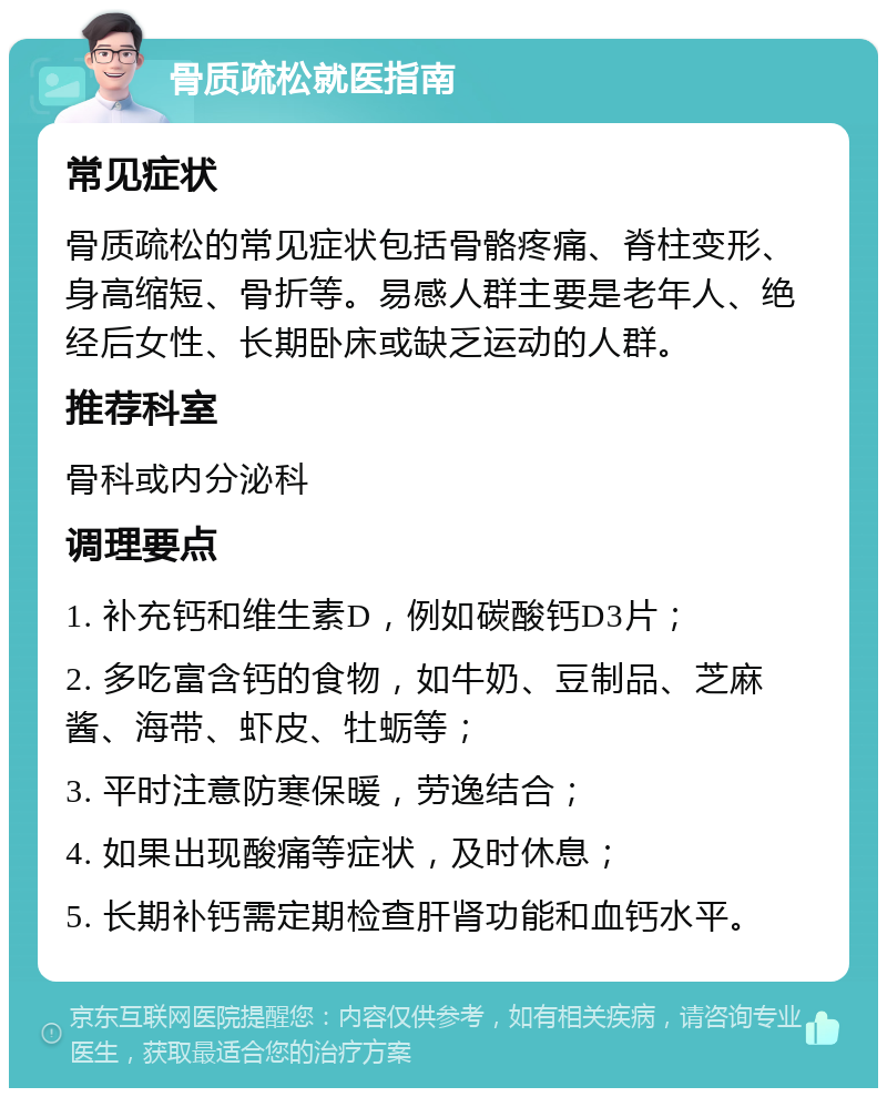 骨质疏松就医指南 常见症状 骨质疏松的常见症状包括骨骼疼痛、脊柱变形、身高缩短、骨折等。易感人群主要是老年人、绝经后女性、长期卧床或缺乏运动的人群。 推荐科室 骨科或内分泌科 调理要点 1. 补充钙和维生素D，例如碳酸钙D3片； 2. 多吃富含钙的食物，如牛奶、豆制品、芝麻酱、海带、虾皮、牡蛎等； 3. 平时注意防寒保暖，劳逸结合； 4. 如果出现酸痛等症状，及时休息； 5. 长期补钙需定期检查肝肾功能和血钙水平。