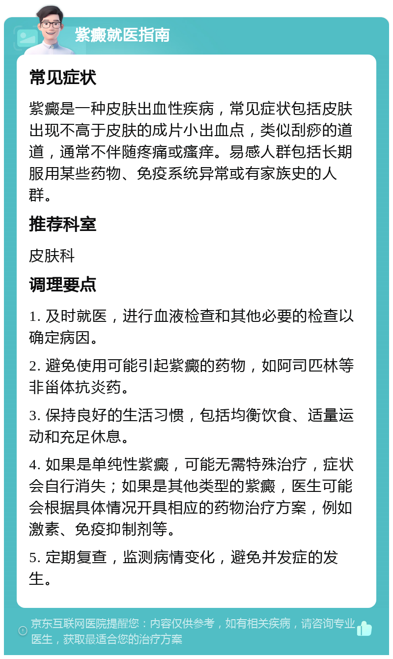 紫癜就医指南 常见症状 紫癜是一种皮肤出血性疾病，常见症状包括皮肤出现不高于皮肤的成片小出血点，类似刮痧的道道，通常不伴随疼痛或瘙痒。易感人群包括长期服用某些药物、免疫系统异常或有家族史的人群。 推荐科室 皮肤科 调理要点 1. 及时就医，进行血液检查和其他必要的检查以确定病因。 2. 避免使用可能引起紫癜的药物，如阿司匹林等非甾体抗炎药。 3. 保持良好的生活习惯，包括均衡饮食、适量运动和充足休息。 4. 如果是单纯性紫癜，可能无需特殊治疗，症状会自行消失；如果是其他类型的紫癜，医生可能会根据具体情况开具相应的药物治疗方案，例如激素、免疫抑制剂等。 5. 定期复查，监测病情变化，避免并发症的发生。