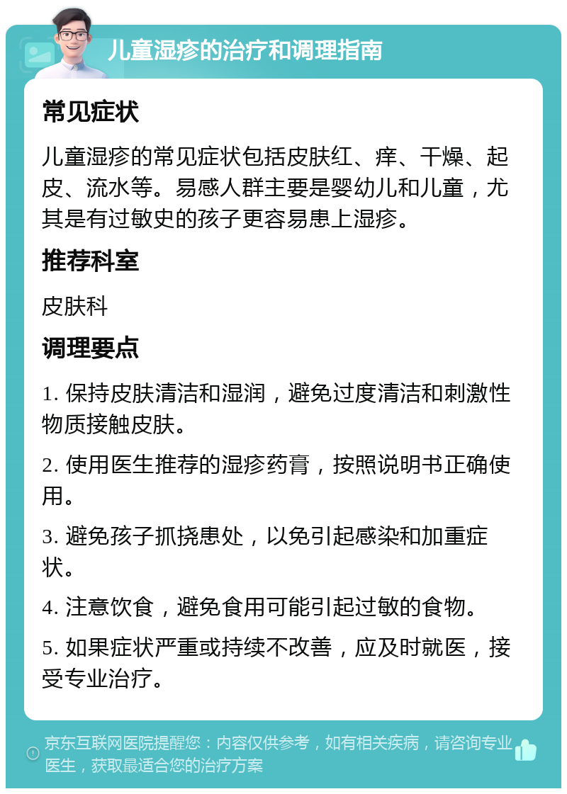 儿童湿疹的治疗和调理指南 常见症状 儿童湿疹的常见症状包括皮肤红、痒、干燥、起皮、流水等。易感人群主要是婴幼儿和儿童，尤其是有过敏史的孩子更容易患上湿疹。 推荐科室 皮肤科 调理要点 1. 保持皮肤清洁和湿润，避免过度清洁和刺激性物质接触皮肤。 2. 使用医生推荐的湿疹药膏，按照说明书正确使用。 3. 避免孩子抓挠患处，以免引起感染和加重症状。 4. 注意饮食，避免食用可能引起过敏的食物。 5. 如果症状严重或持续不改善，应及时就医，接受专业治疗。