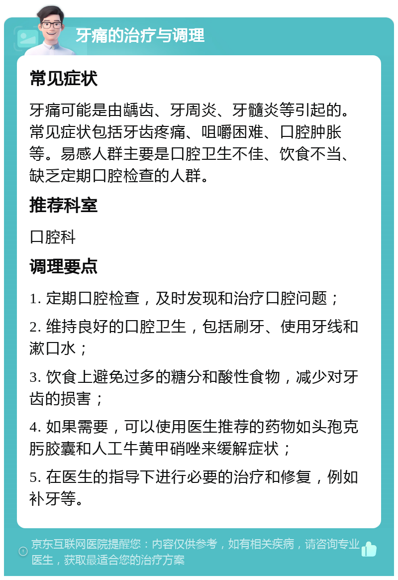 牙痛的治疗与调理 常见症状 牙痛可能是由龋齿、牙周炎、牙髓炎等引起的。常见症状包括牙齿疼痛、咀嚼困难、口腔肿胀等。易感人群主要是口腔卫生不佳、饮食不当、缺乏定期口腔检查的人群。 推荐科室 口腔科 调理要点 1. 定期口腔检查，及时发现和治疗口腔问题； 2. 维持良好的口腔卫生，包括刷牙、使用牙线和漱口水； 3. 饮食上避免过多的糖分和酸性食物，减少对牙齿的损害； 4. 如果需要，可以使用医生推荐的药物如头孢克肟胶囊和人工牛黄甲硝唑来缓解症状； 5. 在医生的指导下进行必要的治疗和修复，例如补牙等。