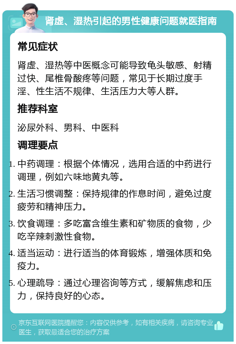 肾虚、湿热引起的男性健康问题就医指南 常见症状 肾虚、湿热等中医概念可能导致龟头敏感、射精过快、尾椎骨酸疼等问题，常见于长期过度手淫、性生活不规律、生活压力大等人群。 推荐科室 泌尿外科、男科、中医科 调理要点 中药调理：根据个体情况，选用合适的中药进行调理，例如六味地黄丸等。 生活习惯调整：保持规律的作息时间，避免过度疲劳和精神压力。 饮食调理：多吃富含维生素和矿物质的食物，少吃辛辣刺激性食物。 适当运动：进行适当的体育锻炼，增强体质和免疫力。 心理疏导：通过心理咨询等方式，缓解焦虑和压力，保持良好的心态。