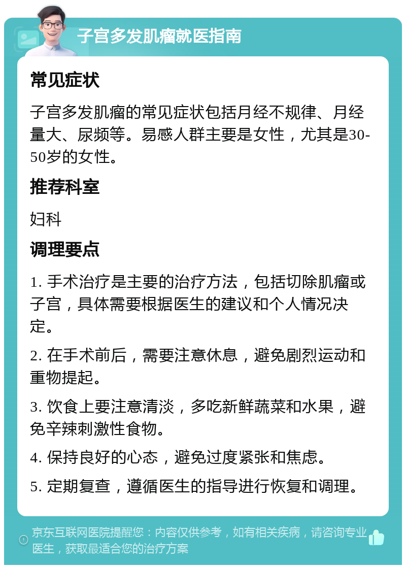 子宫多发肌瘤就医指南 常见症状 子宫多发肌瘤的常见症状包括月经不规律、月经量大、尿频等。易感人群主要是女性，尤其是30-50岁的女性。 推荐科室 妇科 调理要点 1. 手术治疗是主要的治疗方法，包括切除肌瘤或子宫，具体需要根据医生的建议和个人情况决定。 2. 在手术前后，需要注意休息，避免剧烈运动和重物提起。 3. 饮食上要注意清淡，多吃新鲜蔬菜和水果，避免辛辣刺激性食物。 4. 保持良好的心态，避免过度紧张和焦虑。 5. 定期复查，遵循医生的指导进行恢复和调理。