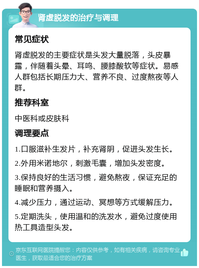 肾虚脱发的治疗与调理 常见症状 肾虚脱发的主要症状是头发大量脱落，头皮暴露，伴随着头晕、耳鸣、腰膝酸软等症状。易感人群包括长期压力大、营养不良、过度熬夜等人群。 推荐科室 中医科或皮肤科 调理要点 1.口服滋补生发片，补充肾阴，促进头发生长。 2.外用米诺地尔，刺激毛囊，增加头发密度。 3.保持良好的生活习惯，避免熬夜，保证充足的睡眠和营养摄入。 4.减少压力，通过运动、冥想等方式缓解压力。 5.定期洗头，使用温和的洗发水，避免过度使用热工具造型头发。