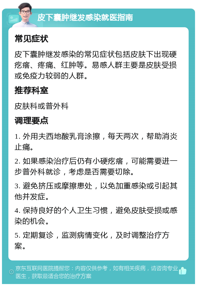 皮下囊肿继发感染就医指南 常见症状 皮下囊肿继发感染的常见症状包括皮肤下出现硬疙瘩、疼痛、红肿等。易感人群主要是皮肤受损或免疫力较弱的人群。 推荐科室 皮肤科或普外科 调理要点 1. 外用夫西地酸乳膏涂擦，每天两次，帮助消炎止痛。 2. 如果感染治疗后仍有小硬疙瘩，可能需要进一步普外科就诊，考虑是否需要切除。 3. 避免挤压或摩擦患处，以免加重感染或引起其他并发症。 4. 保持良好的个人卫生习惯，避免皮肤受损或感染的机会。 5. 定期复诊，监测病情变化，及时调整治疗方案。