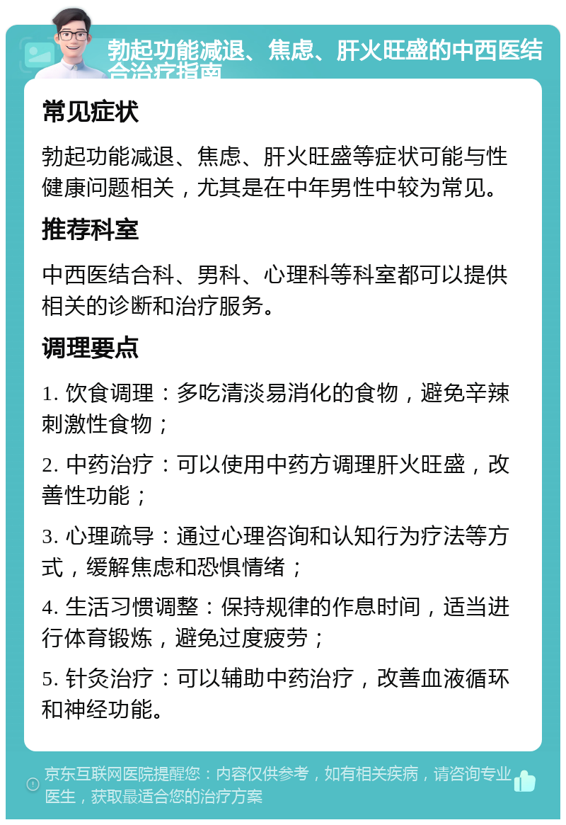 勃起功能减退、焦虑、肝火旺盛的中西医结合治疗指南 常见症状 勃起功能减退、焦虑、肝火旺盛等症状可能与性健康问题相关，尤其是在中年男性中较为常见。 推荐科室 中西医结合科、男科、心理科等科室都可以提供相关的诊断和治疗服务。 调理要点 1. 饮食调理：多吃清淡易消化的食物，避免辛辣刺激性食物； 2. 中药治疗：可以使用中药方调理肝火旺盛，改善性功能； 3. 心理疏导：通过心理咨询和认知行为疗法等方式，缓解焦虑和恐惧情绪； 4. 生活习惯调整：保持规律的作息时间，适当进行体育锻炼，避免过度疲劳； 5. 针灸治疗：可以辅助中药治疗，改善血液循环和神经功能。