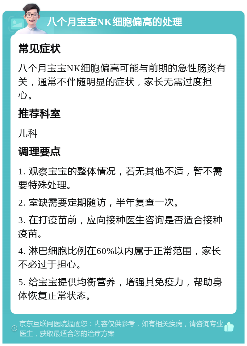 八个月宝宝NK细胞偏高的处理 常见症状 八个月宝宝NK细胞偏高可能与前期的急性肠炎有关，通常不伴随明显的症状，家长无需过度担心。 推荐科室 儿科 调理要点 1. 观察宝宝的整体情况，若无其他不适，暂不需要特殊处理。 2. 室缺需要定期随访，半年复查一次。 3. 在打疫苗前，应向接种医生咨询是否适合接种疫苗。 4. 淋巴细胞比例在60%以内属于正常范围，家长不必过于担心。 5. 给宝宝提供均衡营养，增强其免疫力，帮助身体恢复正常状态。