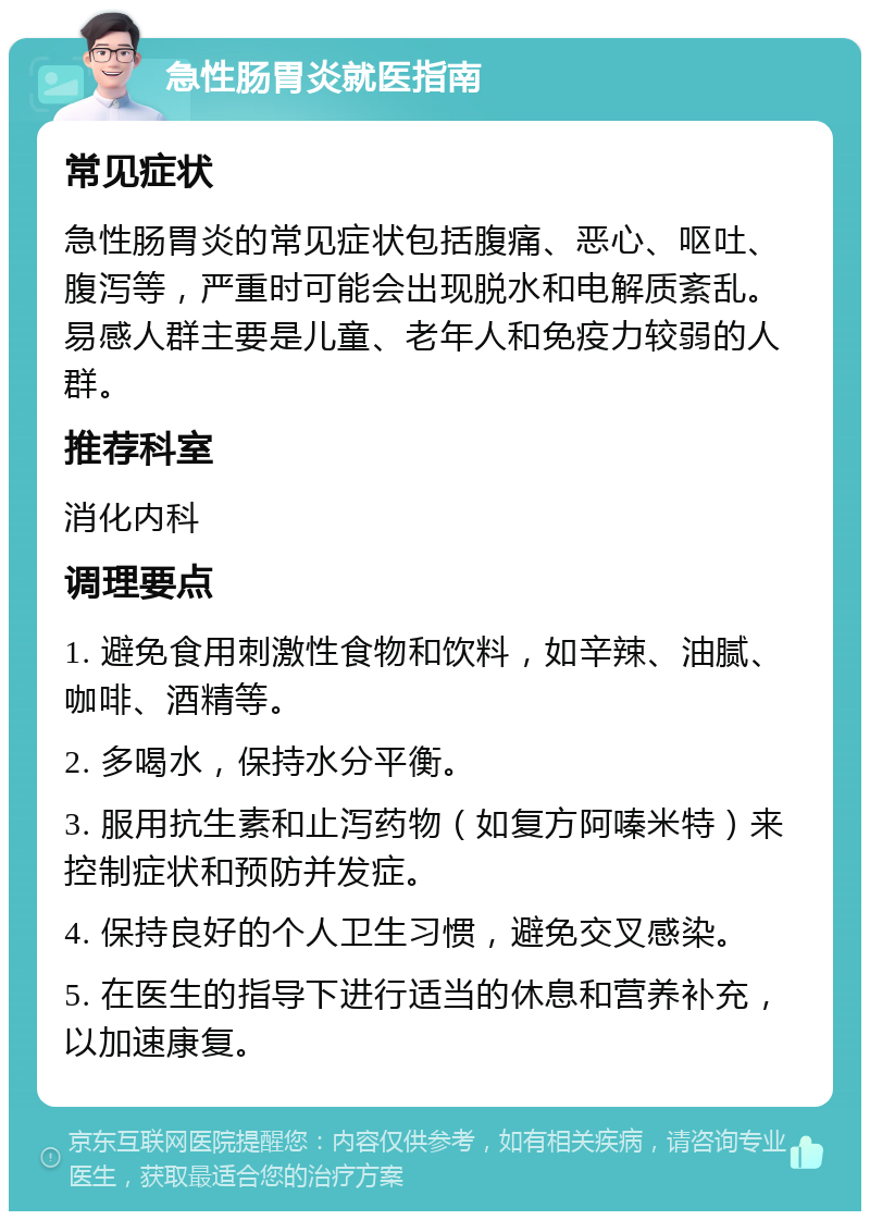 急性肠胃炎就医指南 常见症状 急性肠胃炎的常见症状包括腹痛、恶心、呕吐、腹泻等，严重时可能会出现脱水和电解质紊乱。易感人群主要是儿童、老年人和免疫力较弱的人群。 推荐科室 消化内科 调理要点 1. 避免食用刺激性食物和饮料，如辛辣、油腻、咖啡、酒精等。 2. 多喝水，保持水分平衡。 3. 服用抗生素和止泻药物（如复方阿嗪米特）来控制症状和预防并发症。 4. 保持良好的个人卫生习惯，避免交叉感染。 5. 在医生的指导下进行适当的休息和营养补充，以加速康复。