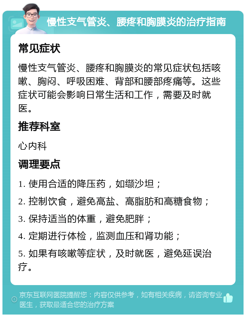 慢性支气管炎、腰疼和胸膜炎的治疗指南 常见症状 慢性支气管炎、腰疼和胸膜炎的常见症状包括咳嗽、胸闷、呼吸困难、背部和腰部疼痛等。这些症状可能会影响日常生活和工作，需要及时就医。 推荐科室 心内科 调理要点 1. 使用合适的降压药，如缬沙坦； 2. 控制饮食，避免高盐、高脂肪和高糖食物； 3. 保持适当的体重，避免肥胖； 4. 定期进行体检，监测血压和肾功能； 5. 如果有咳嗽等症状，及时就医，避免延误治疗。