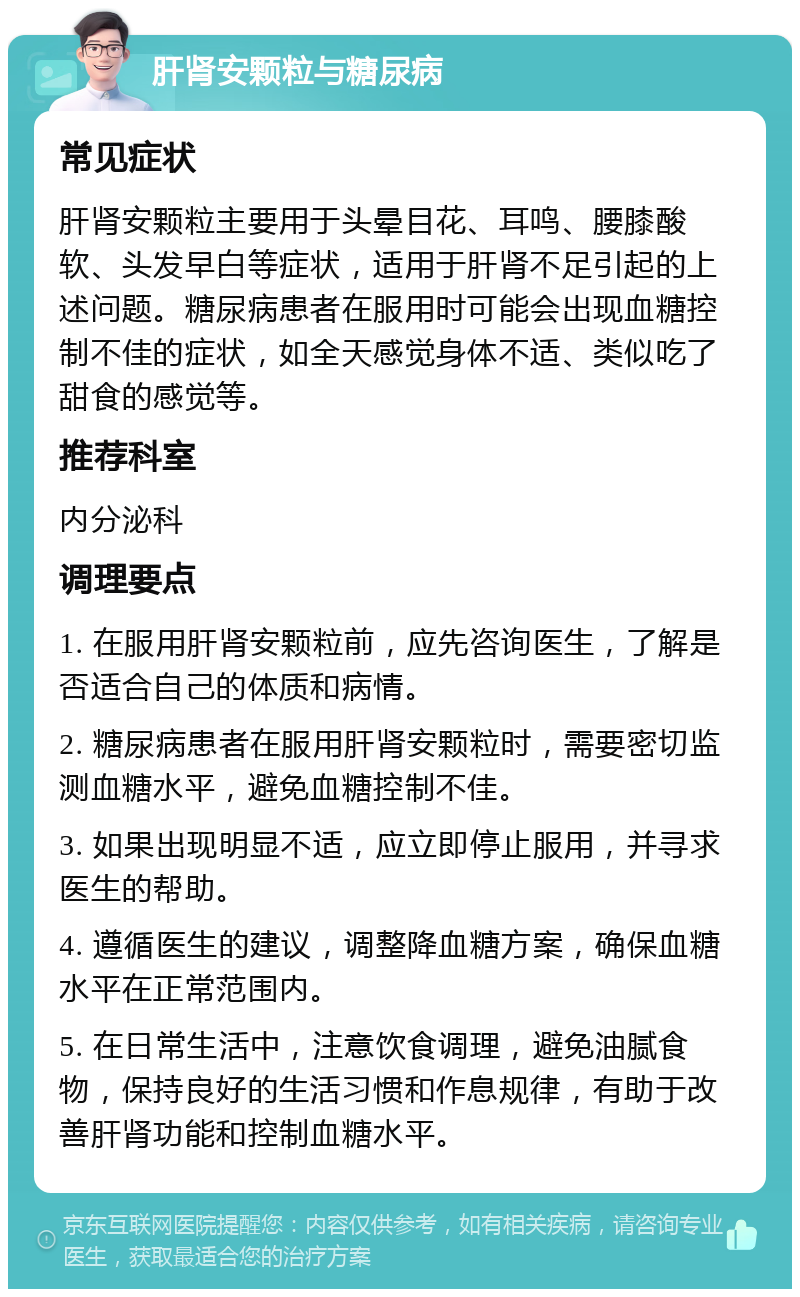 肝肾安颗粒与糖尿病 常见症状 肝肾安颗粒主要用于头晕目花、耳鸣、腰膝酸软、头发早白等症状，适用于肝肾不足引起的上述问题。糖尿病患者在服用时可能会出现血糖控制不佳的症状，如全天感觉身体不适、类似吃了甜食的感觉等。 推荐科室 内分泌科 调理要点 1. 在服用肝肾安颗粒前，应先咨询医生，了解是否适合自己的体质和病情。 2. 糖尿病患者在服用肝肾安颗粒时，需要密切监测血糖水平，避免血糖控制不佳。 3. 如果出现明显不适，应立即停止服用，并寻求医生的帮助。 4. 遵循医生的建议，调整降血糖方案，确保血糖水平在正常范围内。 5. 在日常生活中，注意饮食调理，避免油腻食物，保持良好的生活习惯和作息规律，有助于改善肝肾功能和控制血糖水平。