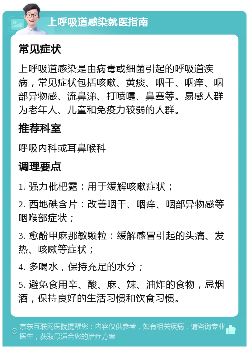 上呼吸道感染就医指南 常见症状 上呼吸道感染是由病毒或细菌引起的呼吸道疾病，常见症状包括咳嗽、黄痰、咽干、咽痒、咽部异物感、流鼻涕、打喷嚏、鼻塞等。易感人群为老年人、儿童和免疫力较弱的人群。 推荐科室 呼吸内科或耳鼻喉科 调理要点 1. 强力枇杷露：用于缓解咳嗽症状； 2. 西地碘含片：改善咽干、咽痒、咽部异物感等咽喉部症状； 3. 愈酚甲麻那敏颗粒：缓解感冒引起的头痛、发热、咳嗽等症状； 4. 多喝水，保持充足的水分； 5. 避免食用辛、酸、麻、辣、油炸的食物，忌烟酒，保持良好的生活习惯和饮食习惯。