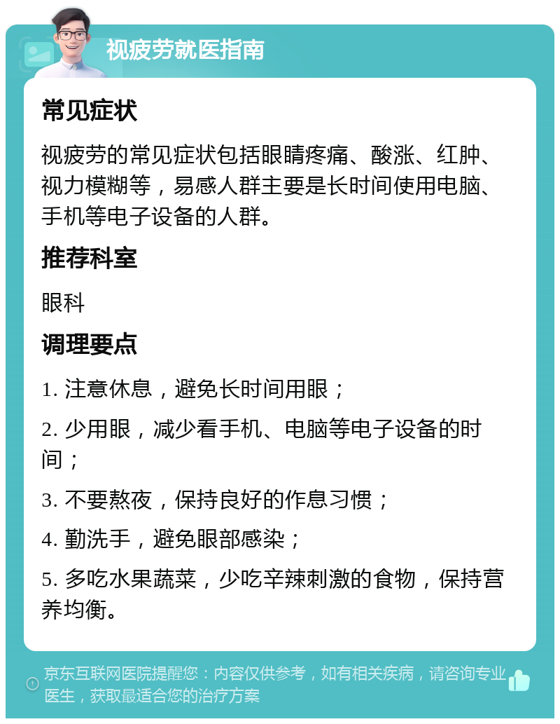 视疲劳就医指南 常见症状 视疲劳的常见症状包括眼睛疼痛、酸涨、红肿、视力模糊等，易感人群主要是长时间使用电脑、手机等电子设备的人群。 推荐科室 眼科 调理要点 1. 注意休息，避免长时间用眼； 2. 少用眼，减少看手机、电脑等电子设备的时间； 3. 不要熬夜，保持良好的作息习惯； 4. 勤洗手，避免眼部感染； 5. 多吃水果蔬菜，少吃辛辣刺激的食物，保持营养均衡。