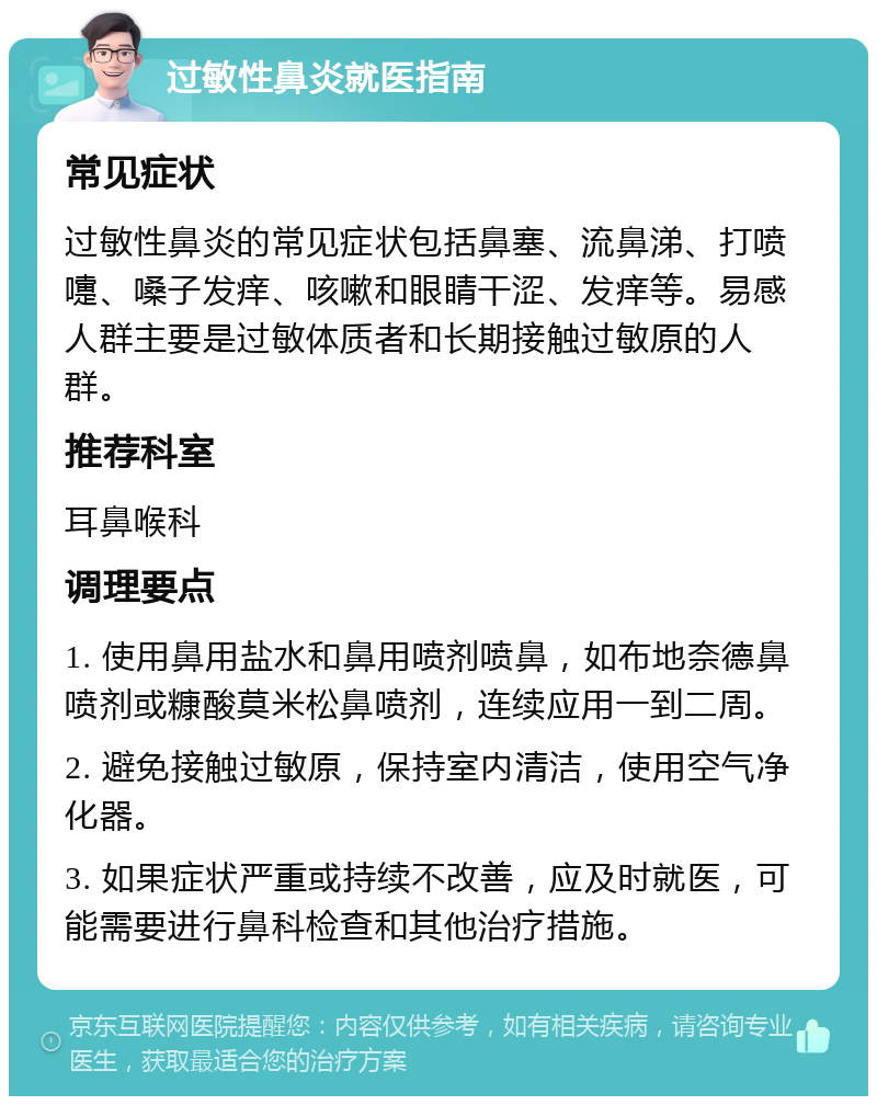 过敏性鼻炎就医指南 常见症状 过敏性鼻炎的常见症状包括鼻塞、流鼻涕、打喷嚏、嗓子发痒、咳嗽和眼睛干涩、发痒等。易感人群主要是过敏体质者和长期接触过敏原的人群。 推荐科室 耳鼻喉科 调理要点 1. 使用鼻用盐水和鼻用喷剂喷鼻，如布地奈德鼻喷剂或糠酸莫米松鼻喷剂，连续应用一到二周。 2. 避免接触过敏原，保持室内清洁，使用空气净化器。 3. 如果症状严重或持续不改善，应及时就医，可能需要进行鼻科检查和其他治疗措施。