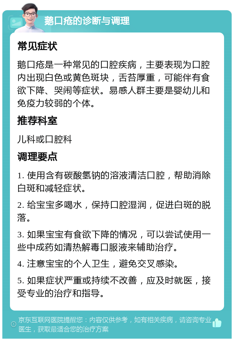 鹅口疮的诊断与调理 常见症状 鹅口疮是一种常见的口腔疾病，主要表现为口腔内出现白色或黄色斑块，舌苔厚重，可能伴有食欲下降、哭闹等症状。易感人群主要是婴幼儿和免疫力较弱的个体。 推荐科室 儿科或口腔科 调理要点 1. 使用含有碳酸氢钠的溶液清洁口腔，帮助消除白斑和减轻症状。 2. 给宝宝多喝水，保持口腔湿润，促进白斑的脱落。 3. 如果宝宝有食欲下降的情况，可以尝试使用一些中成药如清热解毒口服液来辅助治疗。 4. 注意宝宝的个人卫生，避免交叉感染。 5. 如果症状严重或持续不改善，应及时就医，接受专业的治疗和指导。