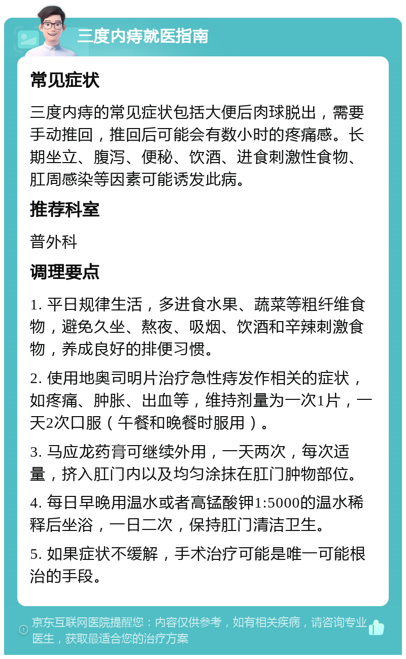 三度内痔就医指南 常见症状 三度内痔的常见症状包括大便后肉球脱出，需要手动推回，推回后可能会有数小时的疼痛感。长期坐立、腹泻、便秘、饮酒、进食刺激性食物、肛周感染等因素可能诱发此病。 推荐科室 普外科 调理要点 1. 平日规律生活，多进食水果、蔬菜等粗纤维食物，避免久坐、熬夜、吸烟、饮酒和辛辣刺激食物，养成良好的排便习惯。 2. 使用地奥司明片治疗急性痔发作相关的症状，如疼痛、肿胀、出血等，维持剂量为一次1片，一天2次口服（午餐和晚餐时服用）。 3. 马应龙药膏可继续外用，一天两次，每次适量，挤入肛门内以及均匀涂抹在肛门肿物部位。 4. 每日早晚用温水或者高锰酸钾1:5000的温水稀释后坐浴，一日二次，保持肛门清洁卫生。 5. 如果症状不缓解，手术治疗可能是唯一可能根治的手段。