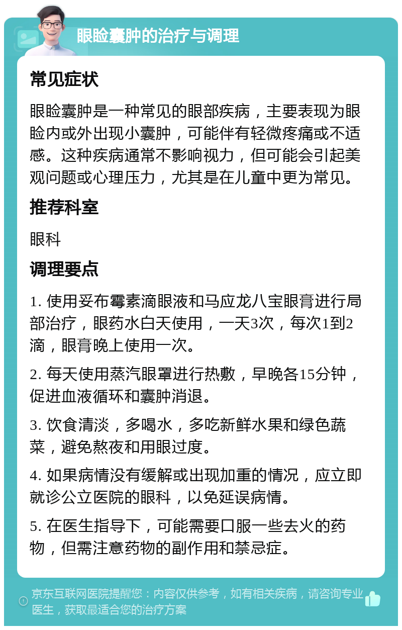 眼睑囊肿的治疗与调理 常见症状 眼睑囊肿是一种常见的眼部疾病，主要表现为眼睑内或外出现小囊肿，可能伴有轻微疼痛或不适感。这种疾病通常不影响视力，但可能会引起美观问题或心理压力，尤其是在儿童中更为常见。 推荐科室 眼科 调理要点 1. 使用妥布霉素滴眼液和马应龙八宝眼膏进行局部治疗，眼药水白天使用，一天3次，每次1到2滴，眼膏晚上使用一次。 2. 每天使用蒸汽眼罩进行热敷，早晚各15分钟，促进血液循环和囊肿消退。 3. 饮食清淡，多喝水，多吃新鲜水果和绿色蔬菜，避免熬夜和用眼过度。 4. 如果病情没有缓解或出现加重的情况，应立即就诊公立医院的眼科，以免延误病情。 5. 在医生指导下，可能需要口服一些去火的药物，但需注意药物的副作用和禁忌症。