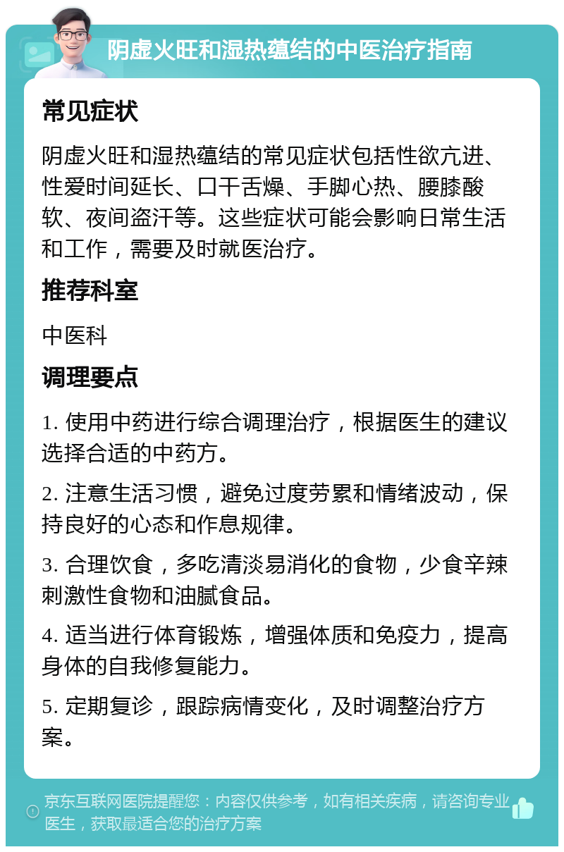 阴虚火旺和湿热蕴结的中医治疗指南 常见症状 阴虚火旺和湿热蕴结的常见症状包括性欲亢进、性爱时间延长、口干舌燥、手脚心热、腰膝酸软、夜间盗汗等。这些症状可能会影响日常生活和工作，需要及时就医治疗。 推荐科室 中医科 调理要点 1. 使用中药进行综合调理治疗，根据医生的建议选择合适的中药方。 2. 注意生活习惯，避免过度劳累和情绪波动，保持良好的心态和作息规律。 3. 合理饮食，多吃清淡易消化的食物，少食辛辣刺激性食物和油腻食品。 4. 适当进行体育锻炼，增强体质和免疫力，提高身体的自我修复能力。 5. 定期复诊，跟踪病情变化，及时调整治疗方案。