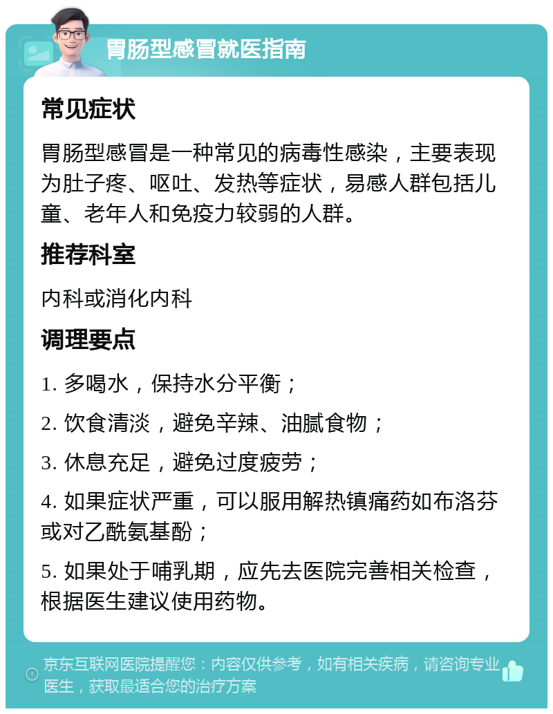 胃肠型感冒就医指南 常见症状 胃肠型感冒是一种常见的病毒性感染，主要表现为肚子疼、呕吐、发热等症状，易感人群包括儿童、老年人和免疫力较弱的人群。 推荐科室 内科或消化内科 调理要点 1. 多喝水，保持水分平衡； 2. 饮食清淡，避免辛辣、油腻食物； 3. 休息充足，避免过度疲劳； 4. 如果症状严重，可以服用解热镇痛药如布洛芬或对乙酰氨基酚； 5. 如果处于哺乳期，应先去医院完善相关检查，根据医生建议使用药物。