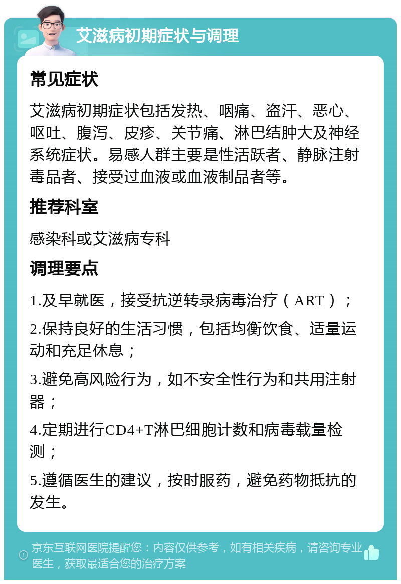 艾滋病初期症状与调理 常见症状 艾滋病初期症状包括发热、咽痛、盗汗、恶心、呕吐、腹泻、皮疹、关节痛、淋巴结肿大及神经系统症状。易感人群主要是性活跃者、静脉注射毒品者、接受过血液或血液制品者等。 推荐科室 感染科或艾滋病专科 调理要点 1.及早就医，接受抗逆转录病毒治疗（ART）； 2.保持良好的生活习惯，包括均衡饮食、适量运动和充足休息； 3.避免高风险行为，如不安全性行为和共用注射器； 4.定期进行CD4+T淋巴细胞计数和病毒载量检测； 5.遵循医生的建议，按时服药，避免药物抵抗的发生。