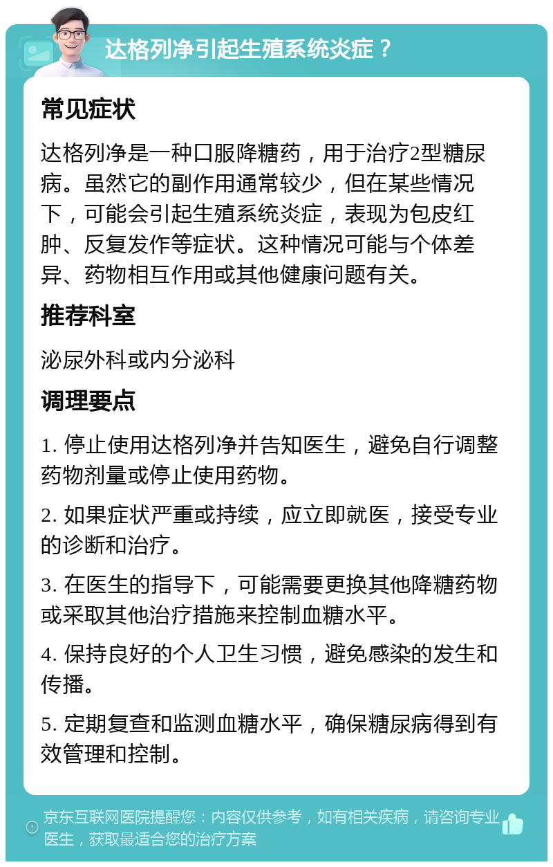 达格列净引起生殖系统炎症？ 常见症状 达格列净是一种口服降糖药，用于治疗2型糖尿病。虽然它的副作用通常较少，但在某些情况下，可能会引起生殖系统炎症，表现为包皮红肿、反复发作等症状。这种情况可能与个体差异、药物相互作用或其他健康问题有关。 推荐科室 泌尿外科或内分泌科 调理要点 1. 停止使用达格列净并告知医生，避免自行调整药物剂量或停止使用药物。 2. 如果症状严重或持续，应立即就医，接受专业的诊断和治疗。 3. 在医生的指导下，可能需要更换其他降糖药物或采取其他治疗措施来控制血糖水平。 4. 保持良好的个人卫生习惯，避免感染的发生和传播。 5. 定期复查和监测血糖水平，确保糖尿病得到有效管理和控制。