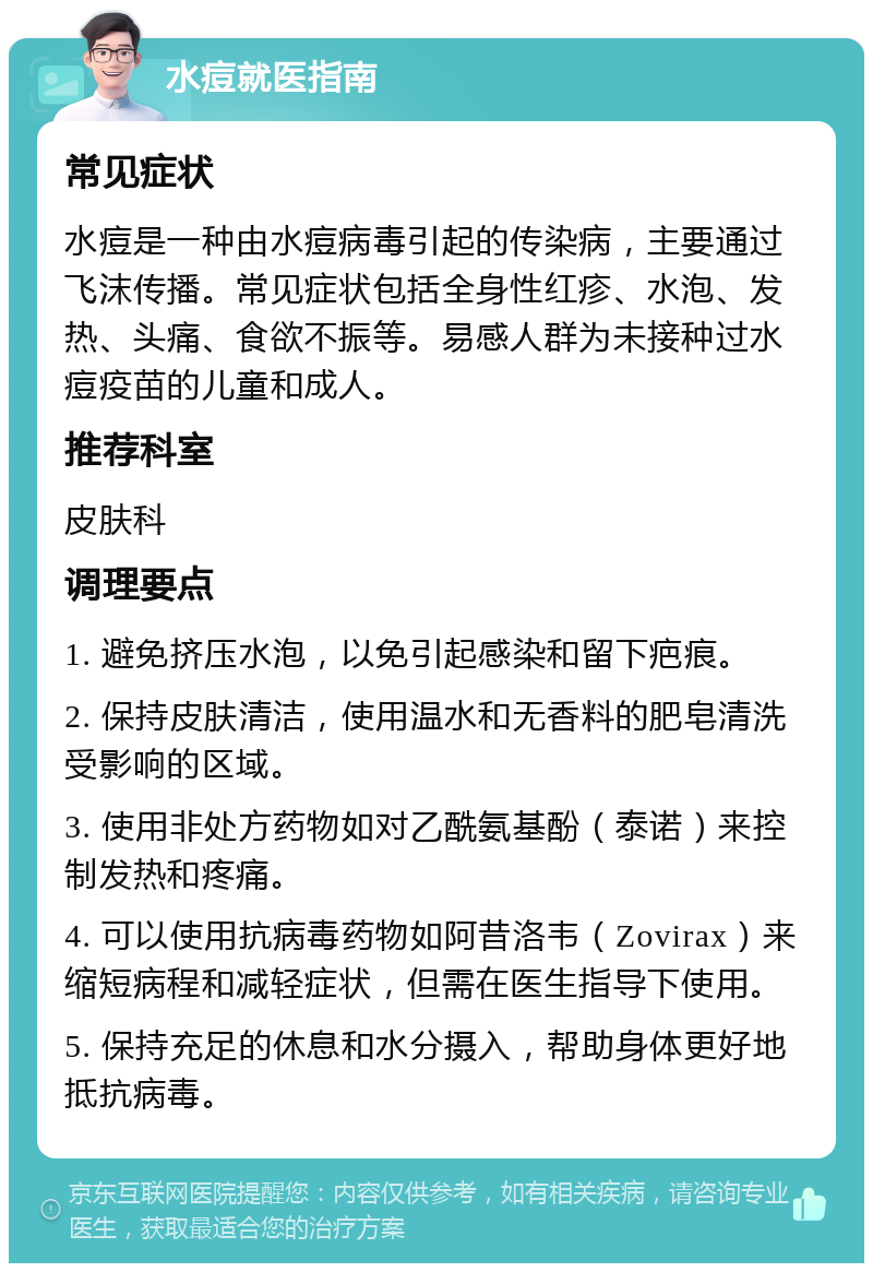 水痘就医指南 常见症状 水痘是一种由水痘病毒引起的传染病，主要通过飞沫传播。常见症状包括全身性红疹、水泡、发热、头痛、食欲不振等。易感人群为未接种过水痘疫苗的儿童和成人。 推荐科室 皮肤科 调理要点 1. 避免挤压水泡，以免引起感染和留下疤痕。 2. 保持皮肤清洁，使用温水和无香料的肥皂清洗受影响的区域。 3. 使用非处方药物如对乙酰氨基酚（泰诺）来控制发热和疼痛。 4. 可以使用抗病毒药物如阿昔洛韦（Zovirax）来缩短病程和减轻症状，但需在医生指导下使用。 5. 保持充足的休息和水分摄入，帮助身体更好地抵抗病毒。