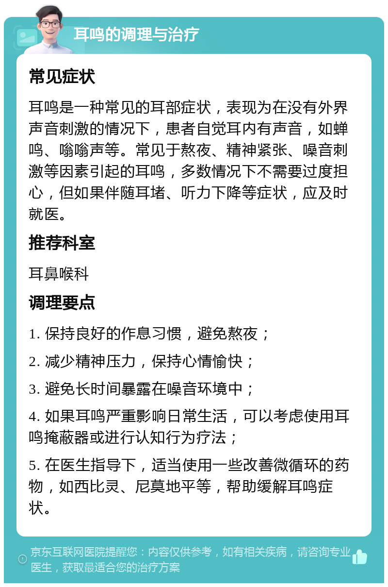 耳鸣的调理与治疗 常见症状 耳鸣是一种常见的耳部症状，表现为在没有外界声音刺激的情况下，患者自觉耳内有声音，如蝉鸣、嗡嗡声等。常见于熬夜、精神紧张、噪音刺激等因素引起的耳鸣，多数情况下不需要过度担心，但如果伴随耳堵、听力下降等症状，应及时就医。 推荐科室 耳鼻喉科 调理要点 1. 保持良好的作息习惯，避免熬夜； 2. 减少精神压力，保持心情愉快； 3. 避免长时间暴露在噪音环境中； 4. 如果耳鸣严重影响日常生活，可以考虑使用耳鸣掩蔽器或进行认知行为疗法； 5. 在医生指导下，适当使用一些改善微循环的药物，如西比灵、尼莫地平等，帮助缓解耳鸣症状。