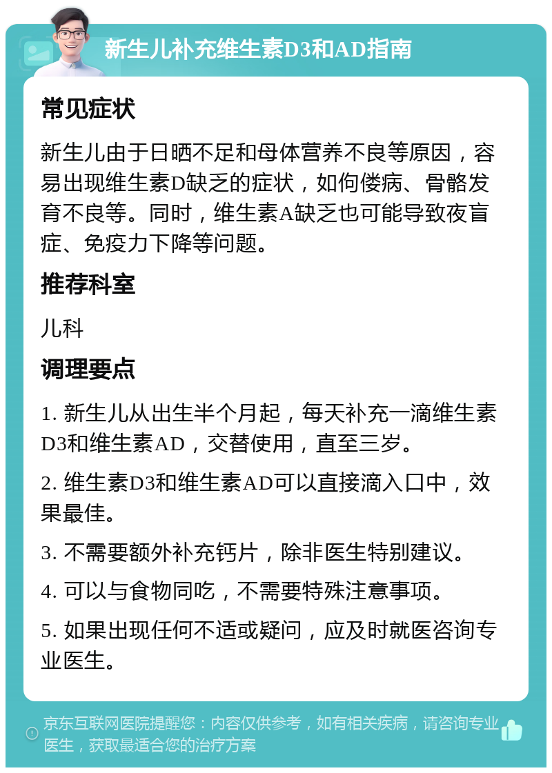 新生儿补充维生素D3和AD指南 常见症状 新生儿由于日晒不足和母体营养不良等原因，容易出现维生素D缺乏的症状，如佝偻病、骨骼发育不良等。同时，维生素A缺乏也可能导致夜盲症、免疫力下降等问题。 推荐科室 儿科 调理要点 1. 新生儿从出生半个月起，每天补充一滴维生素D3和维生素AD，交替使用，直至三岁。 2. 维生素D3和维生素AD可以直接滴入口中，效果最佳。 3. 不需要额外补充钙片，除非医生特别建议。 4. 可以与食物同吃，不需要特殊注意事项。 5. 如果出现任何不适或疑问，应及时就医咨询专业医生。