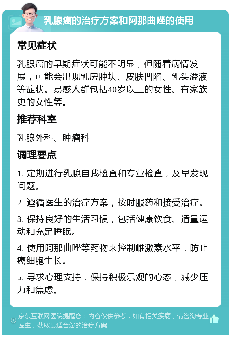 乳腺癌的治疗方案和阿那曲唑的使用 常见症状 乳腺癌的早期症状可能不明显，但随着病情发展，可能会出现乳房肿块、皮肤凹陷、乳头溢液等症状。易感人群包括40岁以上的女性、有家族史的女性等。 推荐科室 乳腺外科、肿瘤科 调理要点 1. 定期进行乳腺自我检查和专业检查，及早发现问题。 2. 遵循医生的治疗方案，按时服药和接受治疗。 3. 保持良好的生活习惯，包括健康饮食、适量运动和充足睡眠。 4. 使用阿那曲唑等药物来控制雌激素水平，防止癌细胞生长。 5. 寻求心理支持，保持积极乐观的心态，减少压力和焦虑。