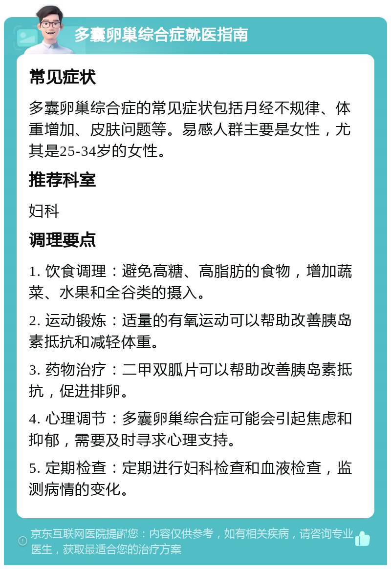 多囊卵巢综合症就医指南 常见症状 多囊卵巢综合症的常见症状包括月经不规律、体重增加、皮肤问题等。易感人群主要是女性，尤其是25-34岁的女性。 推荐科室 妇科 调理要点 1. 饮食调理：避免高糖、高脂肪的食物，增加蔬菜、水果和全谷类的摄入。 2. 运动锻炼：适量的有氧运动可以帮助改善胰岛素抵抗和减轻体重。 3. 药物治疗：二甲双胍片可以帮助改善胰岛素抵抗，促进排卵。 4. 心理调节：多囊卵巢综合症可能会引起焦虑和抑郁，需要及时寻求心理支持。 5. 定期检查：定期进行妇科检查和血液检查，监测病情的变化。