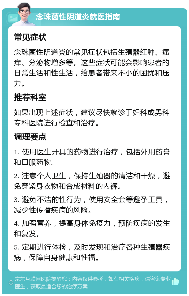 念珠菌性阴道炎就医指南 常见症状 念珠菌性阴道炎的常见症状包括生殖器红肿、瘙痒、分泌物增多等。这些症状可能会影响患者的日常生活和性生活，给患者带来不小的困扰和压力。 推荐科室 如果出现上述症状，建议尽快就诊于妇科或男科专科医院进行检查和治疗。 调理要点 1. 使用医生开具的药物进行治疗，包括外用药膏和口服药物。 2. 注意个人卫生，保持生殖器的清洁和干燥，避免穿紧身衣物和合成材料的内裤。 3. 避免不洁的性行为，使用安全套等避孕工具，减少性传播疾病的风险。 4. 加强营养，提高身体免疫力，预防疾病的发生和复发。 5. 定期进行体检，及时发现和治疗各种生殖器疾病，保障自身健康和性福。