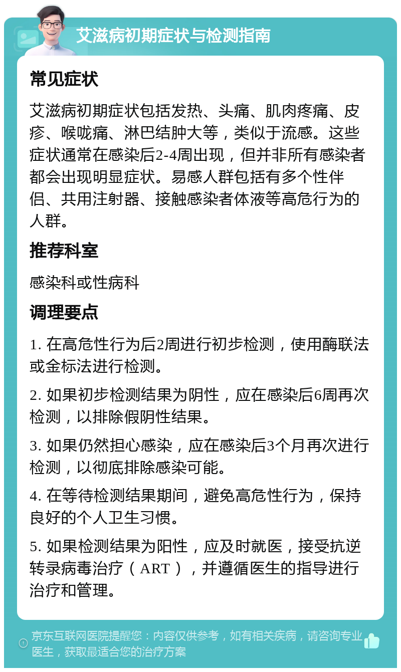 艾滋病初期症状与检测指南 常见症状 艾滋病初期症状包括发热、头痛、肌肉疼痛、皮疹、喉咙痛、淋巴结肿大等，类似于流感。这些症状通常在感染后2-4周出现，但并非所有感染者都会出现明显症状。易感人群包括有多个性伴侣、共用注射器、接触感染者体液等高危行为的人群。 推荐科室 感染科或性病科 调理要点 1. 在高危性行为后2周进行初步检测，使用酶联法或金标法进行检测。 2. 如果初步检测结果为阴性，应在感染后6周再次检测，以排除假阴性结果。 3. 如果仍然担心感染，应在感染后3个月再次进行检测，以彻底排除感染可能。 4. 在等待检测结果期间，避免高危性行为，保持良好的个人卫生习惯。 5. 如果检测结果为阳性，应及时就医，接受抗逆转录病毒治疗（ART），并遵循医生的指导进行治疗和管理。