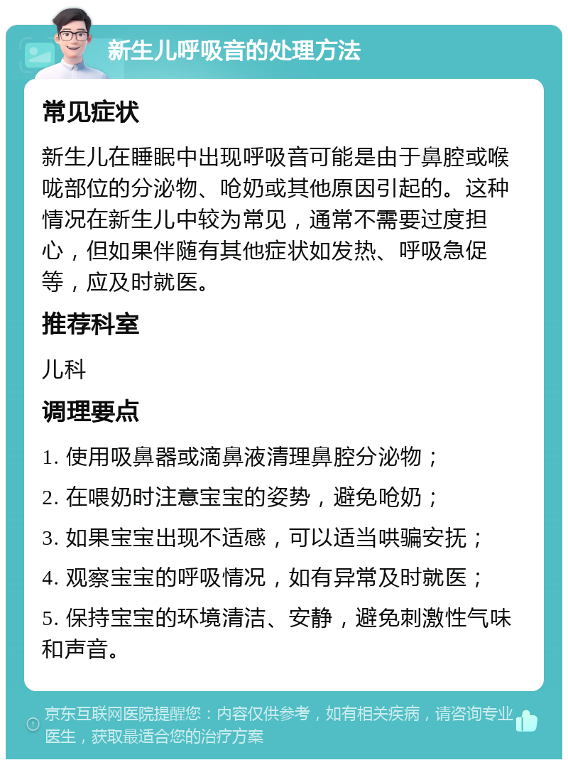 新生儿呼吸音的处理方法 常见症状 新生儿在睡眠中出现呼吸音可能是由于鼻腔或喉咙部位的分泌物、呛奶或其他原因引起的。这种情况在新生儿中较为常见，通常不需要过度担心，但如果伴随有其他症状如发热、呼吸急促等，应及时就医。 推荐科室 儿科 调理要点 1. 使用吸鼻器或滴鼻液清理鼻腔分泌物； 2. 在喂奶时注意宝宝的姿势，避免呛奶； 3. 如果宝宝出现不适感，可以适当哄骗安抚； 4. 观察宝宝的呼吸情况，如有异常及时就医； 5. 保持宝宝的环境清洁、安静，避免刺激性气味和声音。