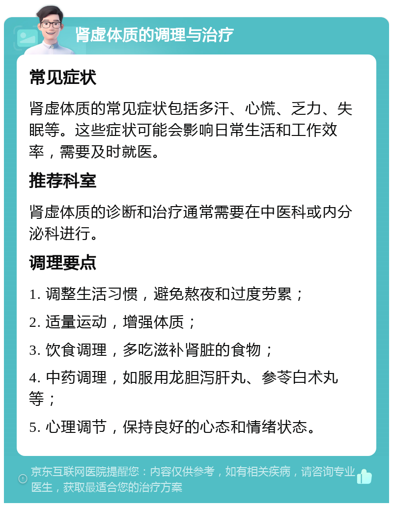 肾虚体质的调理与治疗 常见症状 肾虚体质的常见症状包括多汗、心慌、乏力、失眠等。这些症状可能会影响日常生活和工作效率，需要及时就医。 推荐科室 肾虚体质的诊断和治疗通常需要在中医科或内分泌科进行。 调理要点 1. 调整生活习惯，避免熬夜和过度劳累； 2. 适量运动，增强体质； 3. 饮食调理，多吃滋补肾脏的食物； 4. 中药调理，如服用龙胆泻肝丸、参苓白术丸等； 5. 心理调节，保持良好的心态和情绪状态。