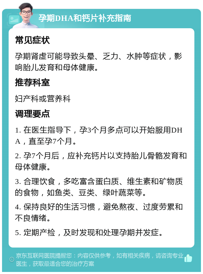 孕期DHA和钙片补充指南 常见症状 孕期肾虚可能导致头晕、乏力、水肿等症状，影响胎儿发育和母体健康。 推荐科室 妇产科或营养科 调理要点 1. 在医生指导下，孕3个月多点可以开始服用DHA，直至孕7个月。 2. 孕7个月后，应补充钙片以支持胎儿骨骼发育和母体健康。 3. 合理饮食，多吃富含蛋白质、维生素和矿物质的食物，如鱼类、豆类、绿叶蔬菜等。 4. 保持良好的生活习惯，避免熬夜、过度劳累和不良情绪。 5. 定期产检，及时发现和处理孕期并发症。