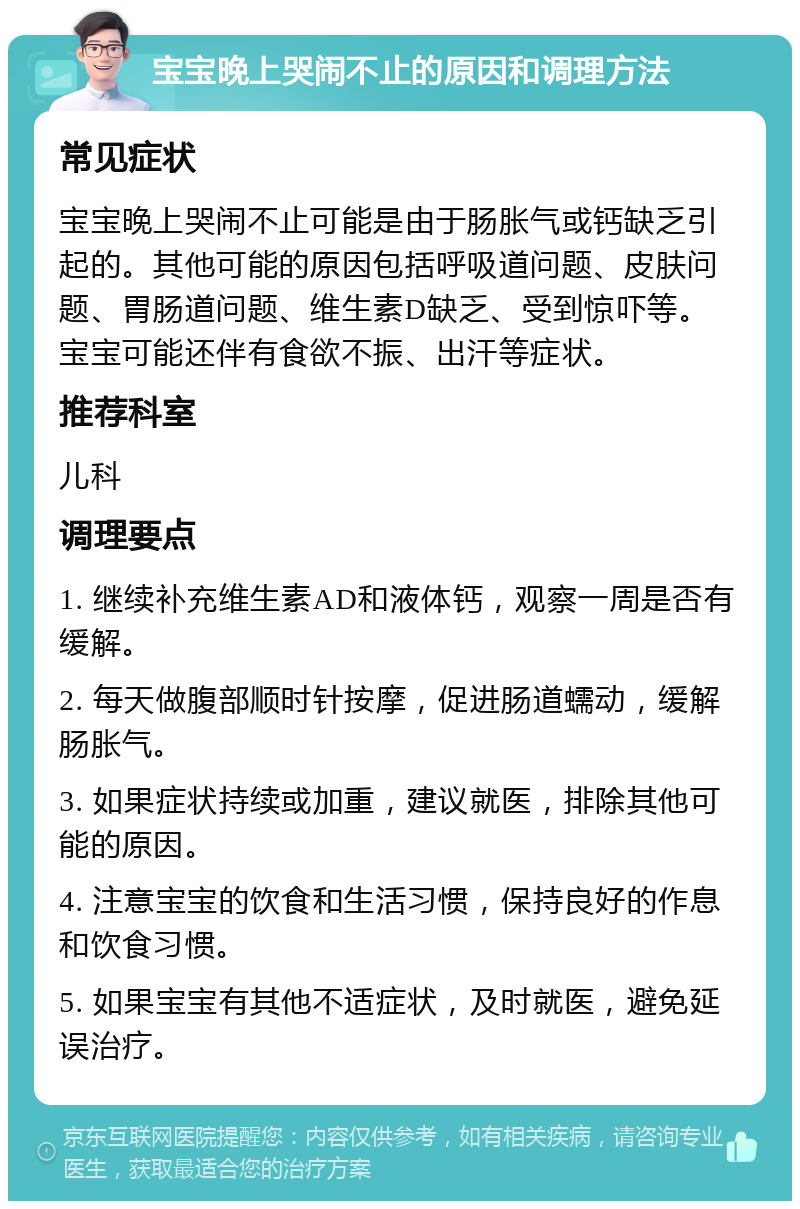 宝宝晚上哭闹不止的原因和调理方法 常见症状 宝宝晚上哭闹不止可能是由于肠胀气或钙缺乏引起的。其他可能的原因包括呼吸道问题、皮肤问题、胃肠道问题、维生素D缺乏、受到惊吓等。宝宝可能还伴有食欲不振、出汗等症状。 推荐科室 儿科 调理要点 1. 继续补充维生素AD和液体钙，观察一周是否有缓解。 2. 每天做腹部顺时针按摩，促进肠道蠕动，缓解肠胀气。 3. 如果症状持续或加重，建议就医，排除其他可能的原因。 4. 注意宝宝的饮食和生活习惯，保持良好的作息和饮食习惯。 5. 如果宝宝有其他不适症状，及时就医，避免延误治疗。