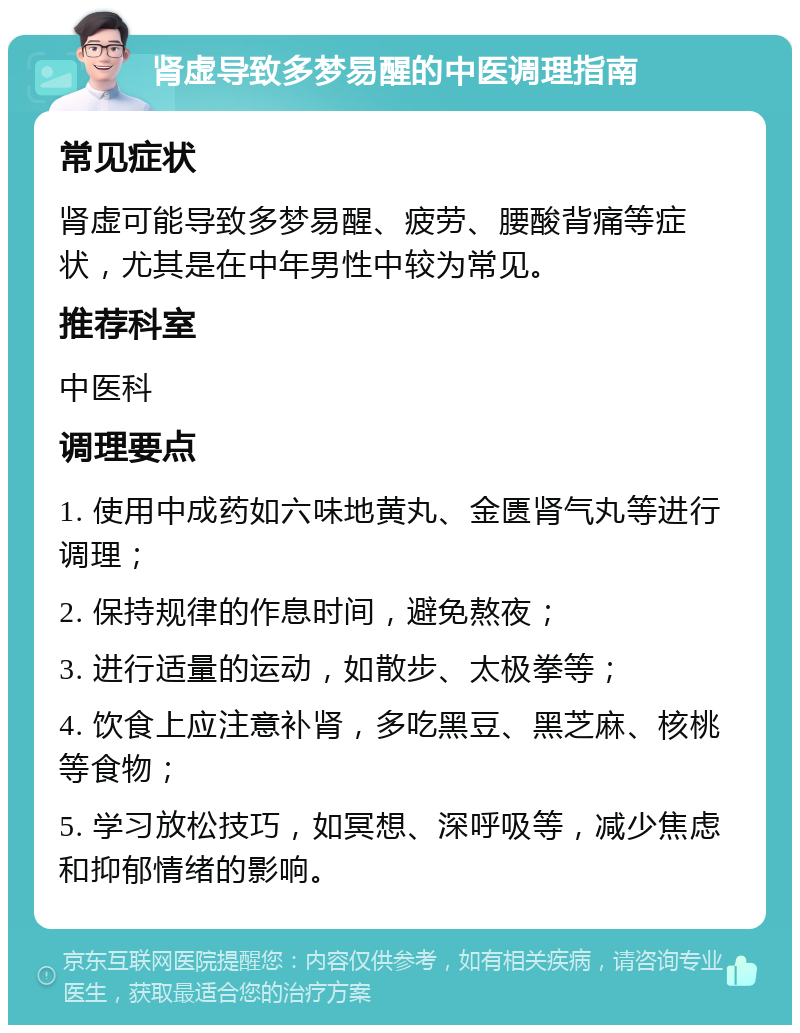 肾虚导致多梦易醒的中医调理指南 常见症状 肾虚可能导致多梦易醒、疲劳、腰酸背痛等症状，尤其是在中年男性中较为常见。 推荐科室 中医科 调理要点 1. 使用中成药如六味地黄丸、金匮肾气丸等进行调理； 2. 保持规律的作息时间，避免熬夜； 3. 进行适量的运动，如散步、太极拳等； 4. 饮食上应注意补肾，多吃黑豆、黑芝麻、核桃等食物； 5. 学习放松技巧，如冥想、深呼吸等，减少焦虑和抑郁情绪的影响。