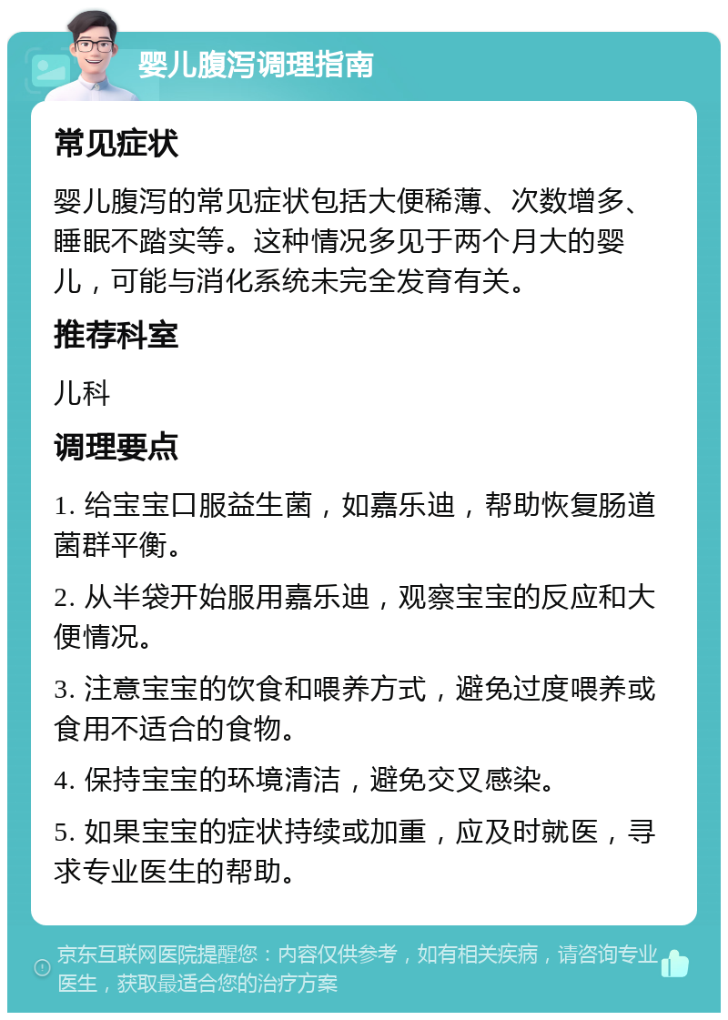 婴儿腹泻调理指南 常见症状 婴儿腹泻的常见症状包括大便稀薄、次数增多、睡眠不踏实等。这种情况多见于两个月大的婴儿，可能与消化系统未完全发育有关。 推荐科室 儿科 调理要点 1. 给宝宝口服益生菌，如嘉乐迪，帮助恢复肠道菌群平衡。 2. 从半袋开始服用嘉乐迪，观察宝宝的反应和大便情况。 3. 注意宝宝的饮食和喂养方式，避免过度喂养或食用不适合的食物。 4. 保持宝宝的环境清洁，避免交叉感染。 5. 如果宝宝的症状持续或加重，应及时就医，寻求专业医生的帮助。