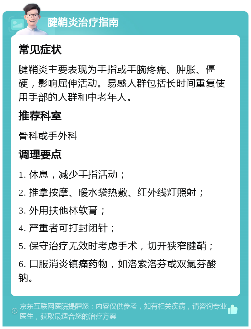 腱鞘炎治疗指南 常见症状 腱鞘炎主要表现为手指或手腕疼痛、肿胀、僵硬，影响屈伸活动。易感人群包括长时间重复使用手部的人群和中老年人。 推荐科室 骨科或手外科 调理要点 1. 休息，减少手指活动； 2. 推拿按摩、暖水袋热敷、红外线灯照射； 3. 外用扶他林软膏； 4. 严重者可打封闭针； 5. 保守治疗无效时考虑手术，切开狭窄腱鞘； 6. 口服消炎镇痛药物，如洛索洛芬或双氯芬酸钠。