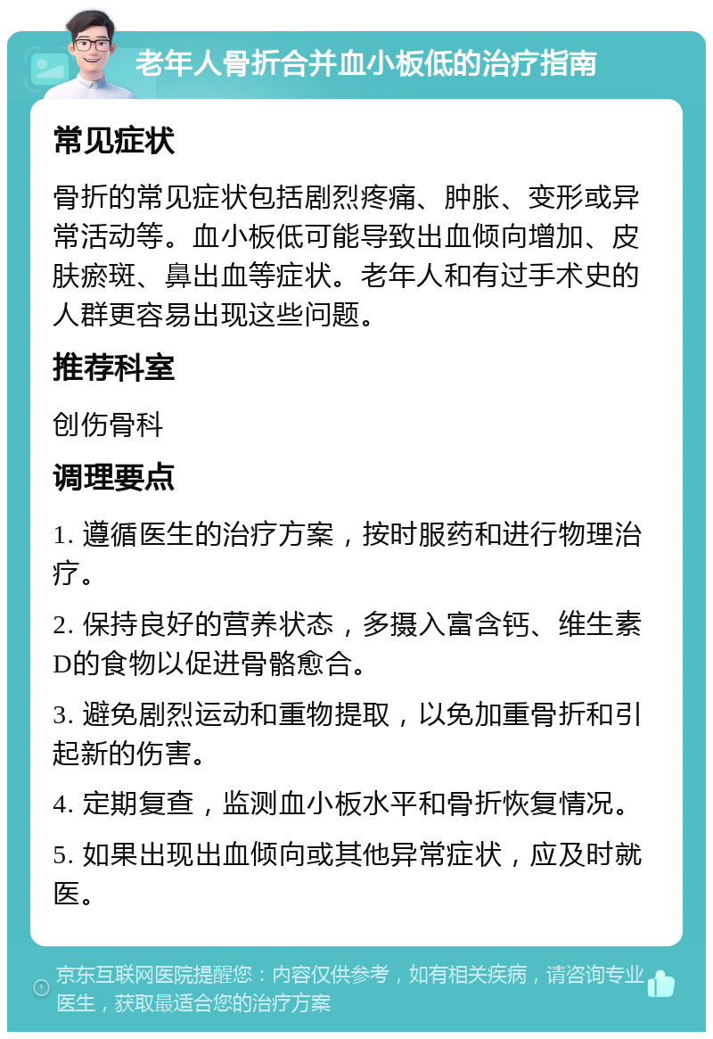 老年人骨折合并血小板低的治疗指南 常见症状 骨折的常见症状包括剧烈疼痛、肿胀、变形或异常活动等。血小板低可能导致出血倾向增加、皮肤瘀斑、鼻出血等症状。老年人和有过手术史的人群更容易出现这些问题。 推荐科室 创伤骨科 调理要点 1. 遵循医生的治疗方案，按时服药和进行物理治疗。 2. 保持良好的营养状态，多摄入富含钙、维生素D的食物以促进骨骼愈合。 3. 避免剧烈运动和重物提取，以免加重骨折和引起新的伤害。 4. 定期复查，监测血小板水平和骨折恢复情况。 5. 如果出现出血倾向或其他异常症状，应及时就医。