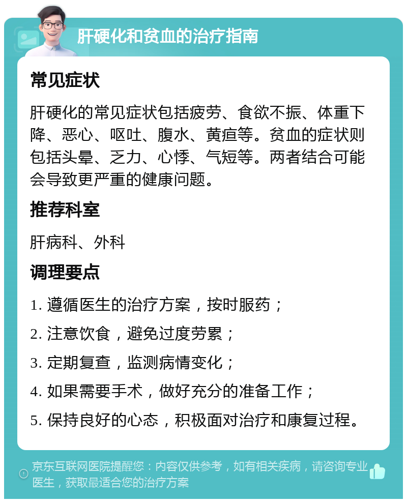 肝硬化和贫血的治疗指南 常见症状 肝硬化的常见症状包括疲劳、食欲不振、体重下降、恶心、呕吐、腹水、黄疸等。贫血的症状则包括头晕、乏力、心悸、气短等。两者结合可能会导致更严重的健康问题。 推荐科室 肝病科、外科 调理要点 1. 遵循医生的治疗方案，按时服药； 2. 注意饮食，避免过度劳累； 3. 定期复查，监测病情变化； 4. 如果需要手术，做好充分的准备工作； 5. 保持良好的心态，积极面对治疗和康复过程。