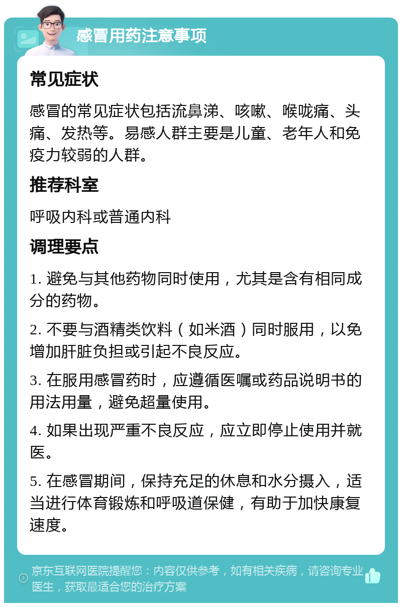 感冒用药注意事项 常见症状 感冒的常见症状包括流鼻涕、咳嗽、喉咙痛、头痛、发热等。易感人群主要是儿童、老年人和免疫力较弱的人群。 推荐科室 呼吸内科或普通内科 调理要点 1. 避免与其他药物同时使用，尤其是含有相同成分的药物。 2. 不要与酒精类饮料（如米酒）同时服用，以免增加肝脏负担或引起不良反应。 3. 在服用感冒药时，应遵循医嘱或药品说明书的用法用量，避免超量使用。 4. 如果出现严重不良反应，应立即停止使用并就医。 5. 在感冒期间，保持充足的休息和水分摄入，适当进行体育锻炼和呼吸道保健，有助于加快康复速度。