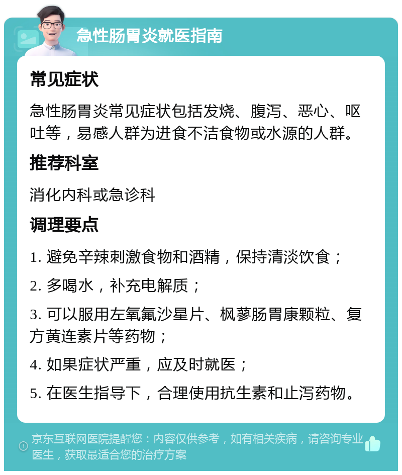 急性肠胃炎就医指南 常见症状 急性肠胃炎常见症状包括发烧、腹泻、恶心、呕吐等，易感人群为进食不洁食物或水源的人群。 推荐科室 消化内科或急诊科 调理要点 1. 避免辛辣刺激食物和酒精，保持清淡饮食； 2. 多喝水，补充电解质； 3. 可以服用左氧氟沙星片、枫蓼肠胃康颗粒、复方黄连素片等药物； 4. 如果症状严重，应及时就医； 5. 在医生指导下，合理使用抗生素和止泻药物。