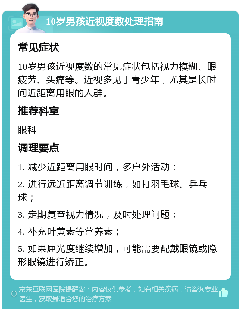 10岁男孩近视度数处理指南 常见症状 10岁男孩近视度数的常见症状包括视力模糊、眼疲劳、头痛等。近视多见于青少年，尤其是长时间近距离用眼的人群。 推荐科室 眼科 调理要点 1. 减少近距离用眼时间，多户外活动； 2. 进行远近距离调节训练，如打羽毛球、乒乓球； 3. 定期复查视力情况，及时处理问题； 4. 补充叶黄素等营养素； 5. 如果屈光度继续增加，可能需要配戴眼镜或隐形眼镜进行矫正。