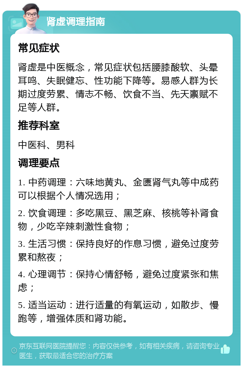 肾虚调理指南 常见症状 肾虚是中医概念，常见症状包括腰膝酸软、头晕耳鸣、失眠健忘、性功能下降等。易感人群为长期过度劳累、情志不畅、饮食不当、先天禀赋不足等人群。 推荐科室 中医科、男科 调理要点 1. 中药调理：六味地黄丸、金匮肾气丸等中成药可以根据个人情况选用； 2. 饮食调理：多吃黑豆、黑芝麻、核桃等补肾食物，少吃辛辣刺激性食物； 3. 生活习惯：保持良好的作息习惯，避免过度劳累和熬夜； 4. 心理调节：保持心情舒畅，避免过度紧张和焦虑； 5. 适当运动：进行适量的有氧运动，如散步、慢跑等，增强体质和肾功能。