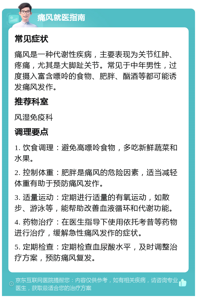 痛风就医指南 常见症状 痛风是一种代谢性疾病，主要表现为关节红肿、疼痛，尤其是大脚趾关节。常见于中年男性，过度摄入富含嘌呤的食物、肥胖、酗酒等都可能诱发痛风发作。 推荐科室 风湿免疫科 调理要点 1. 饮食调理：避免高嘌呤食物，多吃新鲜蔬菜和水果。 2. 控制体重：肥胖是痛风的危险因素，适当减轻体重有助于预防痛风发作。 3. 适量运动：定期进行适量的有氧运动，如散步、游泳等，能帮助改善血液循环和代谢功能。 4. 药物治疗：在医生指导下使用依托考昔等药物进行治疗，缓解急性痛风发作的症状。 5. 定期检查：定期检查血尿酸水平，及时调整治疗方案，预防痛风复发。