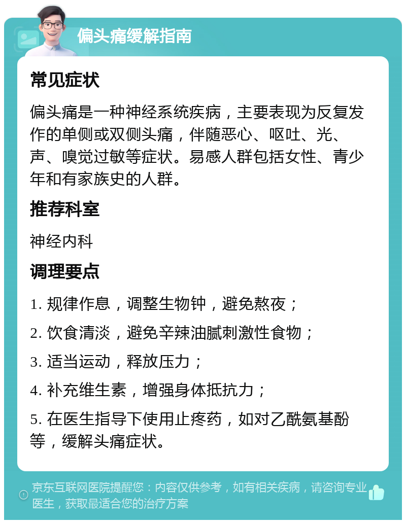 偏头痛缓解指南 常见症状 偏头痛是一种神经系统疾病，主要表现为反复发作的单侧或双侧头痛，伴随恶心、呕吐、光、声、嗅觉过敏等症状。易感人群包括女性、青少年和有家族史的人群。 推荐科室 神经内科 调理要点 1. 规律作息，调整生物钟，避免熬夜； 2. 饮食清淡，避免辛辣油腻刺激性食物； 3. 适当运动，释放压力； 4. 补充维生素，增强身体抵抗力； 5. 在医生指导下使用止疼药，如对乙酰氨基酚等，缓解头痛症状。