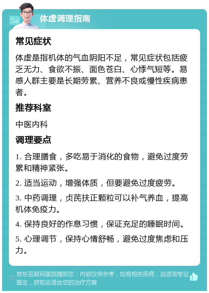 体虚调理指南 常见症状 体虚是指机体的气血阴阳不足，常见症状包括疲乏无力、食欲不振、面色苍白、心悸气短等。易感人群主要是长期劳累、营养不良或慢性疾病患者。 推荐科室 中医内科 调理要点 1. 合理膳食，多吃易于消化的食物，避免过度劳累和精神紧张。 2. 适当运动，增强体质，但要避免过度疲劳。 3. 中药调理，贞芪扶正颗粒可以补气养血，提高机体免疫力。 4. 保持良好的作息习惯，保证充足的睡眠时间。 5. 心理调节，保持心情舒畅，避免过度焦虑和压力。