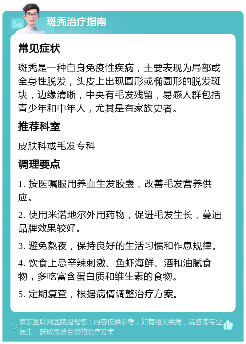 斑秃治疗指南 常见症状 斑秃是一种自身免疫性疾病，主要表现为局部或全身性脱发，头皮上出现圆形或椭圆形的脱发斑块，边缘清晰，中央有毛发残留，易感人群包括青少年和中年人，尤其是有家族史者。 推荐科室 皮肤科或毛发专科 调理要点 1. 按医嘱服用养血生发胶囊，改善毛发营养供应。 2. 使用米诺地尔外用药物，促进毛发生长，蔓迪品牌效果较好。 3. 避免熬夜，保持良好的生活习惯和作息规律。 4. 饮食上忌辛辣刺激、鱼虾海鲜、酒和油腻食物，多吃富含蛋白质和维生素的食物。 5. 定期复查，根据病情调整治疗方案。