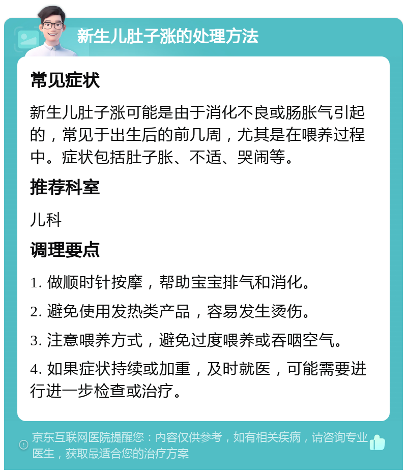 新生儿肚子涨的处理方法 常见症状 新生儿肚子涨可能是由于消化不良或肠胀气引起的，常见于出生后的前几周，尤其是在喂养过程中。症状包括肚子胀、不适、哭闹等。 推荐科室 儿科 调理要点 1. 做顺时针按摩，帮助宝宝排气和消化。 2. 避免使用发热类产品，容易发生烫伤。 3. 注意喂养方式，避免过度喂养或吞咽空气。 4. 如果症状持续或加重，及时就医，可能需要进行进一步检查或治疗。